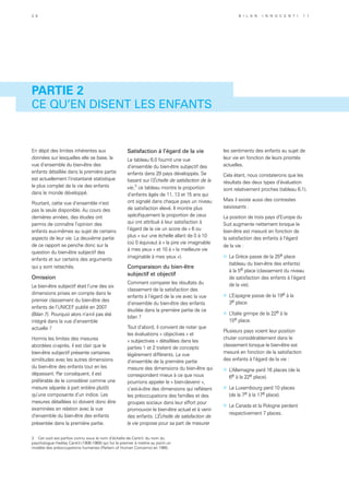 Partie 2
CE QU’EN DISENT LES ENFANTS
En dépit des limites inhérentes aux
données sur lesquelles elle se base, la
vue d’ensemble du bien-être des
enfants détaillée dans la première partie
est actuellement l’instantané statistique
le plus complet de la vie des enfants
dans le monde développé.
Pourtant, cette vue d’ensemble n’est
pas la seule disponible. Au cours des
dernières années, des études ont
permis de connaître l’opinion des
enfants eux-mêmes au sujet de certains
aspects de leur vie. La deuxième partie
de ce rapport se penche donc sur la
question du bien-être subjectif des
enfants et sur certains des arguments
qui y sont rattachés.
Omission
Le bien-être subjectif était l’une des six
dimensions prises en compte dans le
premier classement du bien-être des
enfants de l’UNICEF publié en 2007
(Bilan 7). Pourquoi alors n’a-t-il pas été
intégré dans la vue d’ensemble
actuelle ?
Hormis les limites des mesures
abordées ci-après, il est clair que le
bien-être subjectif présente certaines
similitudes avec les autres dimensions
du bien-être des enfants tout en les
dépassant. Par conséquent, il est
préférable de le considérer comme une
mesure séparée à part entière plutôt
qu’une composante d’un indice. Les
mesures détaillées ici doivent donc être
examinées en relation avec la vue
d’ensemble du bien-être des enfants
présentée dans la première partie.
Satisfaction à l’égard de la vie
Le tableau 6.0 fournit une vue
d’ensemble du bien-être subjectif des
enfants dans 29 pays développés. Se
basant sur l’Échelle de satisfaction de la
vie,3
ce tableau montre la proportion
d’enfants âgés de 11, 13 et 15 ans qui
ont signalé dans chaque pays un niveau
de satisfaction élevé. Il montre plus
spécifiquement la proportion de ceux
qui ont attribué à leur satisfaction à
l’égard de la vie un score de « 6 ou
plus » sur une échelle allant de 0 à 10
(où 0 équivaut à « la pire vie imaginable
à mes yeux » et 10 à « la meilleure vie
imaginable à mes yeux »).
Comparaison du bien-être
subjectif et objectif
Comment comparer les résultats du
classement de la satisfaction des
enfants à l’égard de la vie avec la vue
d’ensemble du bien-être des enfants
étudiée dans la première partie de ce
bilan ?
Tout d’abord, il convient de noter que
les évaluations « objectives » et
« subjectives » détaillées dans les
parties 1 et 2 traitent de concepts
légèrement différents. La vue
d’ensemble de la première partie
mesure des dimensions du bien-être qui
correspondent mieux à ce que nous
pourrions appeler le « bien-devenir »,
c’est-à-dire des dimensions qui reflètent
les préoccupations des familles et des
groupes sociaux dans leur effort pour
promouvoir le bien-être actuel et à venir
des enfants. L’Échelle de satisfaction de
la vie propose pour sa part de mesurer
3 Cet outil est parfois connu sous le nom d’échelle de Cantril, du nom du
psychologue Hadley Cantril (1906-1969) qui fut le premier à mettre au point un
modèle des préoccupations humaines (Pattern of Human Concerns) en 1965.
les sentiments des enfants au sujet de
leur vie en fonction de leurs priorités
actuelles.
Cela étant, nous constaterons que les
résultats des deux types d’évaluation
sont relativement proches (tableau 6.1).
Mais il existe aussi des contrastes
saisissants :
La position de trois pays d’Europe du
Sud augmente nettement lorsque le
bien-être est mesuré en fonction de
la satisfaction des enfants à l’égard
de la vie :
»	 La Grèce passe de la 25e place
(tableau du bien-être des enfants)
à la 5e place (classement du niveau
de satisfaction des enfants à l’égard
de la vie).
»	 L’Espagne passe de la 19e à la
3e place.
»	 L’Italie grimpe de la 22e à la
15e place.
Plusieurs pays voient leur position
chuter considérablement dans le
classement lorsque le bien-être est
mesuré en fonction de la satisfaction
des enfants à l’égard de la vie :
»	 L’Allemagne perd 16 places (de la
6e à la 22e place).
»	 Le Luxembourg perd 10 places
(de la 7e à la 17e place).
»	 Le Canada et la Pologne perdent
respectivement 7 places.
3 8 B i l a n I n n o c e n t i 1 1
 