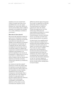 satisfaits car ils sont constamment
incités à comparer leurs biens, leurs
possibilités dans la vie, leur aspect
physique, leur corps et leur style de vie
avec les personnalités riches et célèbres
exposées sur les plateformes virtuelles
d’un univers médiatique mondialisé et
commercial ?
Bien-être et bien-devenir
Bien que de tels arguments mettent en
garde contre l’interprétation trop facile
des évaluations subjectives du bien-être,
particulièrement lorsqu’elles sont
utilisées comme éléments sous-tendant
des comparaisons internationales, ils
n’impliquent pas leur rejet complet. Il
est largement prouvé que les mesures
du bien-être subjectif ne reflètent pas
uniquement le conditionnement culturel,
l’adaptation psychologique ou le
patrimoine génétique. Les mesures de
la satisfaction à l’égard de la vie, comme
nous l’avons vu, tendent à être en
étroite corrélation avec les mesures plus
objectives du bien-être et d’autres
mesures des capacités et compétences
socialesxxxix
.
Les mesures du bien-être subjectif
prennent en compte des aspects réels
et importants aux yeux des enfants. Il
convient néanmoins d’être prudent lors
de l’interprétation de leurs résultats,
spécialement dans le cadre des
comparaisons internationales. Mais il
serait absurde de ne pas intégrer les
résultats d’un pays parce que le
bien-être subjectif affiché est nettement
inférieur à celui d’autres pays
comparables, qu’ils tendent à se
détériorer au fil du temps ou qu’ils
fournissent des indications sur les
différences entre les âges et les genres.
Pour sa part, le classement du bien-être
général des enfants ne doit pas être
sous-estimé parce qu’il reflète les
jugements de valeur des adultes.
Émettre des jugements au nom des
enfants fait en effet partie des
responsabilités des adultes (si un enfant
pense que la réussite scolaire ou
l’activité physique n’est pas importante
pour lui, ce n’est pas une raison pour
que les adultes ignorent ces aspects).
Ce dernier point nous rappelle que les
mesures objectives et subjectives du
bien-être des enfants détaillées dans les
première et deuxième parties de ce
rapport ne couvrent pas la même chose.
Pour toutes ces raisons, l’UNICEF
estime que la vue d’ensemble du
bien-être des enfants présentée dans
la première partie et les niveaux de
satisfaction des enfants à l’égard de la
vie présentés dans la deuxième partie
fournissent des informations précieuses
sur leur vie. Il est donc logique de
recourir aux deux types d’enquêtes et
de tenir compte de leurs résultats dans
le travail d’analyse.
B i l a n I n n o c e n t i 1 1 4 3
 
