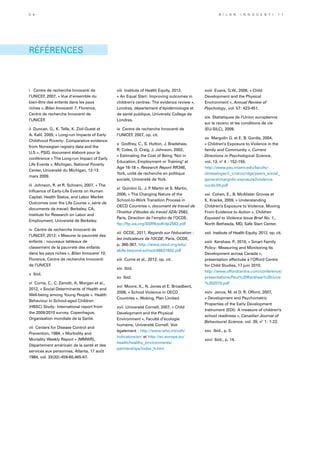 RÉFÉRENCES
i 	Centre de recherche Innocenti de
l’UNICEF, 2007, « Vue d’ensemble du
bien-être des enfants dans les pays
riches », Bilan Innocenti 7, Florence,
Centre de recherche Innocenti de
l’UNICEF.
ii Duncan, G., K. Telle, K. Ziol-Guest et
A. Kalil, 2009, « Long-run Impacts of Early
Childhood Poverty: Comparative evidence
from Norwegian registry data and the
U.S », PSID, document élaboré pour la
conférence « The Long-run Impact of Early
Life Events », Michigan, National Poverty
Center, Université du Michigan, 12-13
mars 2009.
iii Johnson, R. et R. Schoeni, 2007, « The
Influence of Early-Life Events on Human
Capital, Health Status, and Labor Market
Outcomes over the Life Course », série de
documents de travail, Berkeley, CA,
Institute for Research on Labor and
Employment, Université de Berkeley.
iv Centre de recherche Innocenti de
l’UNICEF, 2012, « Mesurer la pauvreté des
enfants : nouveaux tableaux de
classement de la pauvreté des enfants
dans les pays riches », Bilan Innocenti 10,
Florence, Centre de recherche Innocenti
de l’UNICEF.
v Ibid.
vi Currie, C., C. Zanotti, A. Morgan et al.,
2012, « Social Determinants of Health and
Well-being among Young People ». Health
Behaviour in School-aged Children
(HBSC) Study: International report from
the 2009/2010 survey. Copenhague,
Organisation mondiale de la Santé.
vii Centers for Disease Control and
Prevention, 1984, « Morbidity and
Mortality Weekly Report » (MMWR),
Département américain de la santé et des
services aux personnes, Atlanta, 17 août
1984, vol. 33(32):459-60,465-67.
viii Institute of Health Equity, 2012,
« An Equal Start: Improving outcomes in
children’s centres: The evidence review »,
Londres, département d’épidémiologie et
de santé publique, University College de
Londres.
ix Centre de recherche Innocenti de
l’UNICEF, 2007, op. cit.
x Godfrey, C., S. Hutton, J. Bradshaw,
R. Coles, G. Craig, J. Johnson, 2002,
« Estimating the Cost of Being Not in
Education, Employment or Training at
Age 16-18 », Research Report RR346,
York, unité de recherche en politique
sociale, Université de York.
xi Quintini G., J. P. Martin et S. Martin,
2006, « The Changing Nature of the
School-to-Work Transition Process in
OECD Countries », document de travail de
l’Institut d’études du travail (IZA) 2582,
Paris, Direction de l’emploi de l’OCDE.
ftp://ftp.iza.org/SSRN/pdf/dp2582.pdf
xii OCDE, 2011, Regards sur l'éducation :
les indicateurs de l'OCDE, Paris, OCDE,
p. 366-367. http://www.oecd.org/edu/
skills-beyond-school/48631602.pdf
xiii Currie et al., 2012, op. cit.
xiv Ibid.
xv Ibid.
xvi Moore, K., N. Jones et E. Broadbent,
2008, « School Violence in OECD
Countries », Woking, Plan Limited.
xvii Université Cornell, 2007, « Child
Development and the Physical
Environment », Faculté d’écologie
humaine, Université Cornell. Voir
également : http://www.who.int/ceh/
indicators/en/ et http://ec.europa.eu/
health/healthy_environments/
partnerships/index_fr.htm
xviii Evans, G.W., 2006, « Child
Development and the Physical
Environment », Annual Review of
Psychology, vol. 57: 423-451.
xix Statistiques de l’Union européenne
sur le revenu et les conditions de vie
(EU-SILC), 2009.
xx Margolin G. et E. B. Gordis, 2004,
« Children’s Exposure to Violence in the
family and Community », Current
Directions in Psychological Science,
vol. 13, n° 4 : 152-155.
http://www.psy.miami.edu/faculty/
dmessinger/c_c/rsrcs/rdgs/peers_social_
general/margolin.exposure2violence.
curdir.04.pdf
xxi Cohen, E., B. McAlister Groves et
K. Kracke, 2009, « Understanding
Children’s Exposure to Violence. Moving
From Evidence to Action ». Children
Exposed to Violence Issue Brief No. 1.,
North Bethesda, MD, Safe Start Center.
xxii Institute of Health Equity, 2012, op. cit.
xxiii Kershaw, P., 2010, « Smart Family
Policy: Measuring and Monitoring Its
Development across Canada »,
présentation effectuée à l’Offord Centre
for Child Studies, 17 juin 2010.
http://www.offordcentre.com/conference/
presentations/Paul%20Kershaw%20June
%202010.pdf
xxiv Janus, M. et D. R. Offord, 2007,
« Development and Psychometric
Properties of the Early Development
Instrument (EDI): A measure of children’s
school readiness », Canadian Journal of
Behavioural Science, vol. 39, n° 1: 1-22.
xxv Ibid., p. 5.
xxvi Ibid., p. 14.
5 4 B i l a n I n n o c e n t i 1 1
 
