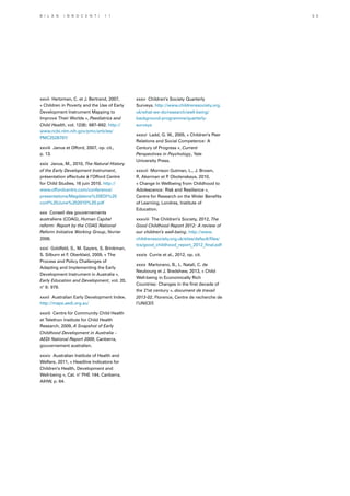 xxvii Hertzman, C. et J. Bertrand, 2007,
« Children in Poverty and the Use of Early
Development Instrument Mapping to
Improve Their Worlds », Paediatrics and
Child Health, vol. 12(8): 687–692. http://
www.ncbi.nlm.nih.gov/pmc/articles/
PMC2528797/
xxviii Janus et Offord, 2007, op. cit.,
p. 13.
xxix Janus, M., 2010, The Natural History
of the Early Development Instrument,
présentation effectuée à l’Offord Centre
for Child Studies, 16 juin 2010. http://
www.offordcentre.com/conference/
presentations/Magdalena%20EDI%20
conf%20June%202010%20.pdf
xxx Conseil des gouvernements
australiens (COAG), Human Capital
reform: Report by the COAG National
Reform Initiative Working Group, février
2006.
xxxi Goldfeld, S., M. Sayers, S. Brinkman,
S. Silburn et F. Oberklaid, 2009, « The
Process and Policy Challenges of
Adapting and Implementing the Early
Development Instrument in Australia »,
Early Education and Development, vol. 20,
n° 6: 979.
xxxii Australian Early Development Index.
http://maps.aedi.org.au/
xxxiii Centre for Community Child Health
et Telethon Institute for Child Health
Research, 2009, A Snapshot of Early
Childhood Development in Australia –
AEDI National Report 2009, Canberra,
gouvernement australien.
xxxiv Australian Institute of Health and
Welfare, 2011, « Headline Indicators for
Children’s Health, Development and
Well-being », Cat. n° PHE 144, Canberra,
AIHW, p. 64.
xxxv Children’s Society Quarterly
Surveys. http://www.childrenssociety.org.
uk/what-we-do/research/well-being/
background-programme/quarterly-
surveys
xxxvi Ladd, G. W., 2005, « Children’s Peer
Relations and Social Competence: A
Century of Progress », Current
Perspectives in Psychology, Yale
University Press.
xxxvii Morrison Gutman, L., J. Brown,
R. Akerman et P. Obolenskaya, 2010,
« Change In Wellbeing from Childhood to
Adolescence: Risk and Resilience »,
Centre for Research on the Wider Benefits
of Learning, Londres, Institute of
Education.
xxxviii The Children’s Society, 2012, The
Good Childhood Report 2012: A review of
our children’s well-being. http://www.
childrenssociety.org.uk/sites/default/files/
tcs/good_childhood_report_2012_final.pdf
xxxix Currie et al., 2012, op. cit.
xxxx Martorano, B., L. Natali, C. de
Neubourg et J. Bradshaw, 2013, « Child
Well-being in Economically Rich
Countries: Changes in the first decade of
the 21st century », document de travail
2013-02, Florence, Centre de recherche de
l’UNICEF.
B i l a n I n n o c e n t i 1 1 5 5
 