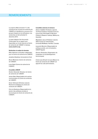 REMERCIEMENTS
Le projet du Bilan Innocenti 11 a été
coordonné par le Centre de recherche de
l’UNICEF et a bénéficié du concours d’un
groupe d’experts et de vérificateurs. Les
recherches ont été achevées fin
décembre 2012.
Le texte intégral et les documents
d’information de ce rapport sont
disponibles sur le site Internet du Centre
de recherche de l’UNICEF à l’adresse
www.unicef-irc.org.
Recherches et analyse de données
Peter Adamson (consultant indépendant
pour le Centre de recherche de l’UNICEF)
Jonathan Bradshaw (Université de York)
Bruno Martorano (Centre de recherche
de l’UNICEF)
Luisa Natali (Centre de recherche de
l’UNICEF)
Conseillers UNICEF
Gordon Alexander (Directeur du Centre
de recherche de l’UNICEF)
James Elder (Responsable de la section
communication du Centre de recherche
de l’UNICEF)
Goran Holmqvist (Directeur associé,
Recherche stratégique du Centre de
recherche de l’UNICEF)
Chris de Neubourg (Responsable de la
section des politiques sociales et
économiques du Centre de recherche de
l’UNICEF)
Conseillers externes et réviseurs
Sharon Goldfeld (Professeur associé,
The Royal Children’s Hospital Centre for
Community Child Health et Murdoch
Children’s Research Institute, Melbourne,
Australie)
Magdalena Janus (Professeur associé,
Offord Centre for Child Studies,
Université McMaster, Hamilton, Canada)
Leonardo Menchini (Responsable de
politique sociale, suivi et évaluation,
UNICEF Égypte)
Dominic Richardson (Organisation de
coopération et de développement
économiques)
Cinzia Lusco Bruschi et Laura Meucci du
Centre de recherche de l’UNICEF ont
apporté leur aide administrative.
5 6 B i l a n I n n o c e n t i 1 1
 
