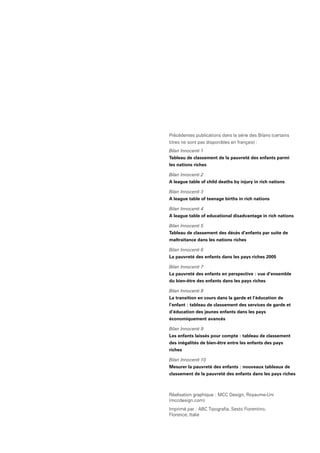 Précédentes publications dans la série des Bilans (certains
titres ne sont pas disponibles en français) :
Bilan Innocenti 1
Tableau de classement de la pauvreté des enfants parmi
les nations riches
Bilan Innocenti 2
A league table of child deaths by injury in rich nations
Bilan Innocenti 3
A league table of teenage births in rich nations
Bilan Innocenti 4
A league table of educational disadvantage in rich nations
Bilan Innocenti 5
Tableau de classement des décès d’enfants par suite de
maltraitance dans les nations riches
Bilan Innocenti 6
La pauvreté des enfants dans les pays riches 2005
Bilan Innocenti 7
La pauvreté des enfants en perspective : vue d’ensemble
du bien-être des enfants dans les pays riches
Bilan Innocenti 8
La transition en cours dans la garde et l’éducation de
l’enfant : tableau de classement des services de garde et
d’éducation des jeunes enfants dans les pays
économiquement avancés
Bilan Innocenti 9
Les enfants laissés pour compte : tableau de classement
des inégalités de bien-être entre les enfants des pays
riches
Bilan Innocenti 10
Mesurer la pauvreté des enfants : nouveaux tableaux de
classement de la pauvreté des enfants dans les pays riches
Réalisation graphique : MCC Design, Royaume-Uni
(mccdesign.com)
Imprimé par : ABC Tipografia, Sesto Fiorentino,
Florence, Italie
 