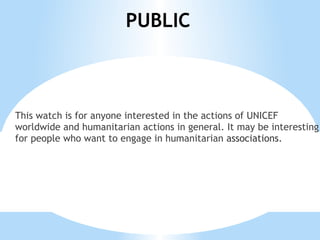 PUBLIC



This watch is for anyone interested in the actions of UNICEF
worldwide and humanitarian actions in general. It may be interesting
for people who want to engage in humanitarian associations.
 