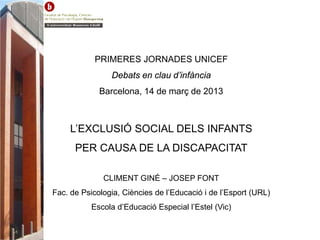 PRIMERES JORNADES UNICEF
Debats en clau d’infància
Barcelona, 14 de març de 2013
L’EXCLUSIÓ SOCIAL DELS INFANTS
PER CAUSA DE LA DISCAPACITAT
CLIMENT GINÉ – JOSEP FONT
Fac. de Psicologia, Ciències de l’Educació i de l’Esport (URL)
Escola d’Educació Especial l’Estel (Vic)
 