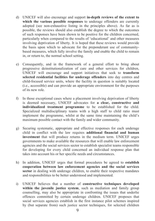 d) UNICEF will also encourage and support in-depth reviews of the extent to
   which the various possible responses to underage offenders are currently
   adopted (see non-exhaustive listing in the principles above). As far as is
   possible, the reviews should also establish the degree to which the outcomes
   of such responses have been shown to be positive for the children concerned,
   particularly when compared to the results of ‘educational’ and other measures
   involving deprivation of liberty. It is hoped that these reviews would provide
   the basis upon which to advocate for the preponderant use of community-
   based measures, which fully involve the family and enable the child to remain
   in, or return to, the normal school setting.

e)   Consequently, and in the framework of a general effort to bring about
     progressive deinstitutionalization of care and other services for children,
     UNICEF will encourage and support initiatives that seek to transform
     selected residential facilities for underage offenders into day centres and
     child-focused service units, where the facility in question is suitably located
     (i.e., accessible) and can provide an appropriate environment for the purposes
     of its new role.

f)   In those exceptional cases where a placement involving deprivation of liberty
     is deemed necessary, UNICEF advocates for a clear, constructive and
     individualized treatment programme to be established for the child.
     Specialized multidisciplinary teams with a high staff to child ratio must
     implement the programme, whilst at the same time maintaining the child’s
     maximum possible contact with the family and wider community.

g) Securing systematic, appropriate and effective responses for each underage
   child in conflict with the law requires additional financial and human
   investment that will produce returns in the medium term. UNICEF urges
   governments to make available the resources that will enable law enforcement
   agencies and the social services sector to establish specialist teams responsible
   for developing for every child concerned an individual response plan that
   takes into account his or her specific needs and circumstances.

h) In addition, UNICEF urges that formal procedures be agreed to establish
   cooperation between law enforcement agencies and the social services
   sector in dealing with underage children, to enable their respective mandates
   and responsibilities to be better understood and implemented.

i)   UNICEF believes that a number of constructive techniques developed
     within the juvenile justice system, such as mediation and family group
     counselling, may also be appropriate in confronting the issues that underlie
     offences committed by certain underage children. UNICEF proposes that
     social services agencies establish in the first instance pilot schemes inspired
     by (but separate from) such justice sector techniques, for selected children
                                         9
 