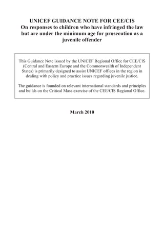 UNICEF GUIDANCE NOTE FOR CEE/CIS
 On responses to children who have infringed the law
 but are under the minimum age for prosecution as a
                  juvenile offender


This Guidance Note issued by the UNICEF Regional Office for CEE/CIS
  (Central and Eastern Europe and the Commonwealth of Independent
 States) is primarily designed to assist UNICEF offices in the region in
    dealing with policy and practice issues regarding juvenile justice.

The guidance is founded on relevant international standards and principles
and builds on the Critical Mass exercise of the CEE/CIS Regional Office.




                              March 2010
 