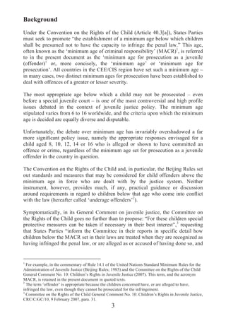 Background
Under the Convention on the Rights of the Child (Article 40.3[a]), States Parties
must seek to promote “the establishment of a minimum age below which children
shall be presumed not to have the capacity to infringe the penal law.” This age,
often known as the ‘minimum age of criminal responsibility’ (MACR)1, is referred
to in the present document as the ‘minimum age for prosecution as a juvenile
(offender)’ or, more concisely, the ‘minimum age’ or ‘minimum age for
prosecution’. All countries in the CEE/CIS region have set such a minimum age –
in many cases, two distinct minimum ages for prosecution have been established to
deal with offences of a greater or lesser severity.

The most appropriate age below which a child may not be prosecuted – even
before a special juvenile court – is one of the most controversial and high profile
issues debated in the context of juvenile justice policy. The minimum age
stipulated varies from 6 to 16 worldwide, and the criteria upon which the minimum
age is decided are equally diverse and disputable.

Unfortunately, the debate over minimum age has invariably overshadowed a far
more significant policy issue, namely the appropriate responses envisaged for a
child aged 8, 10, 12, 14 or 16 who is alleged or shown to have committed an
offence or crime, regardless of the minimum age set for prosecution as a juvenile
offender in the country in question.

The Convention on the Rights of the Child and, in particular, the Beijing Rules set
out standards and measures that may be considered for child offenders above the
minimum age in force who are dealt with by the justice system. Neither
instrument, however, provides much, if any, practical guidance or discussion
around requirements in regard to children below that age who come into conflict
with the law (hereafter called ‘underage offenders’2).

Symptomatically, in its General Comment on juvenile justice, the Committee on
the Rights of the Child goes no further than to propose: “For these children special
protective measures can be taken if necessary in their best interest”,3 requesting
that States Parties “inform the Committee in their reports in specific detail how
children below the MACR set in their laws are treated when they are recognized as
having infringed the penal law, or are alleged as or accused of having done so, and


1
  For example, in the commentary of Rule 14.1 of the United Nations Standard Minimum Rules for the
Administration of Juvenile Justice (Beijing Rules; 1985) and the Committee on the Rights of the Child
General Comment No. 10: Children’s Rights in Juvenile Justice (2007). This term, and the acronym
MACR, is retained in the present document in quoted texts.
2
  The term ‘offender’ is appropriate because the children concerned have, or are alleged to have,
infringed the law, even though they cannot be prosecuted for the infringement.
3
  Committee on the Rights of the Child General Comment No. 10: Children’s Rights in Juvenile Justice,
CRC/C/GC/10, 9 February 2007, para. 31.
                                                 3
 