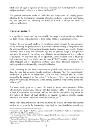 what kinds of legal safeguards are in place to ensure that their treatment is as fair
and just as that of children at or above the MACR.”4

The present document seeks to underline the importance of paying greater
attention to the treatment of underage offenders, and also to provide justification
for, and guidance on, advocacy by UNICEF CEE/CIS offices on behalf of
underage offenders.


Causes of concern
In a significant number of cases worldwide, the ways in which underage children
are dealt with do not correspond to their status, needs or international norms.

Contrary to conventional wisdom, no correlation exists between the minimum age
set by a country for prosecution as a juvenile and that country’s compliance with
the spirit and letter of international juvenile justice standards as a whole. Certain
countries have a very low minimum age but in practice adopt a non-punitive
approach, for example, by making real efforts to use deprivation of liberty only as
a last resort. At the other end of the spectrum, some countries with a relatively
high minimum age5 – as is the case for most CEE/CIS region countries – make
quite frequent use of ‘protective custody’ and other detention measures for
underage offenders imposed by non-judicial bodies.

Thus, according to the most comprehensive global study on juvenile justice to
date, the way that countries handle underage offenders “may be predominantly
retributive or punitive in orientation, such that their nominal MACRs cannot
reasonably be accepted at face value.” Furthermore, “there are indications that
[these problems] are particularly salient among countries with historic Soviet law
influences.”6

The same study goes on to state: “in many of these cases, countries follow
administrative procedures, without full due process rights … Commissions on
Minors, Commissions on Minors’ Affairs, and similar authorities may order the
deprivation of liberty of such children, in special correction schools, special
education institutions, and re-education institutions, etc.”7

At the same time, there exists in some countries the widely held view that society
has few or no grounds for intervening proactively in cases involving an underage

4
  Committee on the Rights of the Child General Comment No. 10: Children’s Rights in Juvenile Justice,
CRC/C/GC/10, 9 February 2007, para. 33.
5
  The Committee on the Rights of the Child has suggested that 12 years is the lowest internationally
acceptable minimum age.
6
  Cipriani, Don, Children’s Rights and the Minimum Age of Criminal Responsibility: A Global
Perspective, Ashgate Publishing, Farnham, 2009, p. 261.
7
  Ibid., p. 264.
                                                 4
 