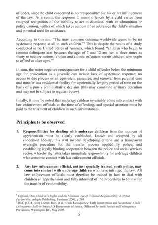 offender, since the child concerned is not ‘responsible’ for his or her infringement
of the law. As a result, the response to minor offences by a child varies from
resigned recognition of the inability to act to dismissal with an admonition or
police caution, neither of which takes account of or addresses the child’s situation
and potential need for assistance.

According to Cipriani, “The most common outcome worldwide seems to be no
systematic response at all to such children.”8 This is despite the results of a study
conducted in the United States of America, which found: “children who begin to
commit delinquent acts between the ages of 7 and 12 are two to three times as
likely to become serious, violent and chronic offenders versus children who begin
to offend at older ages.”9

In sum, the major negative consequences for a child offender below the minimum
age for prosecution as a juvenile can include lack of systematic response; no
access to due process or an equivalent guarantee; and removal from parental care
and transfer to a residential facility for a potentially lengthy period of time on the
basis of a purely administrative decision (this may constitute arbitrary detention
and may not be subject to regular review).

Finally, it must be noted that underage children invariably come into contact with
law enforcement officials at the time of offending, and special attention must be
paid to the treatment of children in such circumstances.


Principles to be observed
1.   Responsibilities for dealing with underage children from the moment of
     apprehension must be clearly established, known and accepted by all
     concerned. Ideally, this will involve developing criteria and a transparent
     oversight procedure for the transfer process applied by police; and
     establishing legally binding cooperation between the police and social services
     sector, whereby the latter takes immediate responsibility for underage children
     who come into contact with law enforcement officials.

2.    Any law enforcement official, not just specially trained youth police, may
      come into contact with underage children who have infringed the law. All
      law enforcement officials must therefore be trained in how to deal with
      children on apprehension and fully informed of the procedures to follow for
      the transfer of responsibility.

8
 Cipriani, Don, Children’s Rights and the Minimum Age of Criminal Responsibility: A Global
Perspective, Ashgate Publishing, Farnham, 2009, p. 269.
9
 Ibid., p.274, citing Loeber, Rolf, et al. ‘Child Delinquency: Early Intervention and Prevention’, Child
Delinquency Bulletin Series, US Department of Justice, Office of Juvenile Justice and Delinquency
Prevention, Washington DC, May 2003.
                                                   5
 