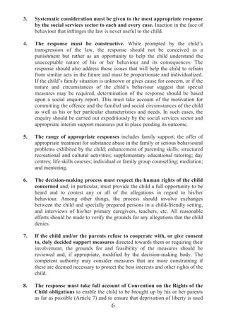 3.   Systematic consideration must be given to the most appropriate response
     by the social services sector to each and every case. Inaction in the face of
     behaviour that infringes the law is never useful to the child.

4.   The response must be constructive. While prompted by the child’s
     transgression of the law, the response should not be conceived as a
     punishment but rather as an opportunity to help the child understand the
     unacceptable nature of his or her behaviour and its consequences. The
     response should also address those issues that will help the child to refrain
     from similar acts in the future and must be proportionate and individualized.
     If the child’s family situation is unknown or gives cause for concern, or if the
     nature and circumstances of the child’s behaviour suggest that special
     measures may be required, determination of the response should be based
     upon a social enquiry report. This must take account of the motivation for
     committing the offence and the familial and social circumstances of the child
     as well as his or her particular characteristics and needs. In such cases, the
     enquiry should be carried out expeditiously by the social services sector and
     appropriate interim support measures put in place pending its outcome.

5.   The range of appropriate responses includes family support; the offer of
     appropriate treatment for substance abuse in the family or serious behavioural
     problems exhibited by the child; enhancement of parenting skills; structured
     recreational and cultural activities; supplementary educational tutoring; day
     centres; life skills courses; individual or family group counselling; mediation;
     and mentoring.

6.   The decision-making process must respect the human rights of the child
     concerned and, in particular, must provide the child a full opportunity to be
     heard and to contest any or all of the allegations in regard to his/her
     behaviour. Among other things, the process should involve exchanges
     between the child and specially prepared persons in a child-friendly setting,
     and interviews of his/her primary caregivers, teachers, etc. All reasonable
     efforts should be made to verify the grounds for any allegations that the child
     denies.

7.   If the child and/or the parents refuse to cooperate with, or give consent
     to, duly decided support measures directed towards them or requiring their
     involvement, the grounds for and feasibility of the measures should be
     reviewed and, if appropriate, modified by the decision-making body. The
     competent authority may consider measures that are more constraining if
     these are deemed necessary to protect the best interests and other rights of the
     child.

8.   The response must take full account of Convention on the Rights of the
     Child obligations to enable the child to be brought up by his or her parents
     as far as possible (Article 7) and to ensure that deprivation of liberty is used
                                         6
 
