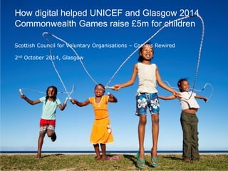 0 
Overall proposition 
The Agenda 
Introduction 
1 
3 
4 
5 
2 
UNICEF Opening Ceremony touch points 
UNICEF locations and programmes 
‘Flying Scots’ and UNICEF Ambassadors 
The ‘give’ mechanism 
A. Draft scripts 
B. Sample regional video 
Next steps 
6 
How digital helped UNICEF and Glasgow 2014 Commonwealth Games raise £5m for children Scottish Council for Voluntary Organisations – Comms Rewired 2nd October 2014, Glasgow  