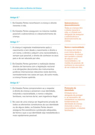 Sobrevivência e
desenvolvimento
Todas as crianças têm
o direito inerente à
vida, e o Estado tem
obrigação de assegurar
a sobrevivência e
desenvolvimento da
criança.
Nome e nacionalidade
A criança tem direito
a um nome desde o
nascimento. A criança
tem também o direito
de adquirir uma
nacionalidade e, na
medida do possível, de
conhecer os seus pais e
de ser criada por eles.
Protecção da
identidade
O Estado tem a
obrigação de proteger
e, se necessário, de
restabelecer os aspectos
fundamentais da
identidade da criança
(incluindo o nome, a
nacionalidade, e relações
familiares).
Artigo 6.º
1. Os Estados Partes reconhecem à criança o direito
inerente à vida.
2. Os Estados Partes asseguram na máxima medida
possível a sobrevivência e o desenvolvimento da
criança.
Artigo 7.º
1. A criança é registada imediatamente após o
nascimento e tem desde o nascimento o direito a
um nome, o direito a adquirir uma nacionalidade e,
sempre que possível, o direito de conhecer os seus
pais e de ser educada por eles.
2. Os Estados Partes garantem a realização destes
direitos de harmonia com a legislação nacional
e as obrigações decorrentes dos instrumentos
jurídicos internacionais relevantes neste domínio,
nomeadamente nos casos em que, de outro modo,
a criança ficasse apátrida.
Artigo 8.º
1. Os Estados Partes comprometem-se a respeitar
o direito da criança a preservar a sua identidade,
incluindo a nacionalidade, o nome e relações
familiares, nos termos da lei, sem ingerência ilegal.
2. No caso de uma criança ser ilegalmente privada de
todos os elementos constitutivos da sua identidade
ou de alguns deles, os Estados Partes devem
assegurar-lhe assistência e protecção adequadas,
de forma a que a sua identidade seja restabelecida o
mais rapidamente possível.
10Convenção sobre os Direitos da Criança
 
