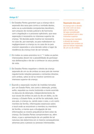 Artigo 9.º
1. Os Estados Partes garantem que a criança não é
separada dos seus pais contra a vontade destes,
salvo se as autoridades competentes decidirem,
sem prejuízo de revisão judicial e de harmonia
com a legislação e o processo aplicáveis, que essa
separação é necessária no interesse superior da
criança. Tal decisão pode mostrar-se necessária
no caso de, por exemplo, os pais maltratarem ou
negligenciarem a criança ou no caso de os pais
viverem separados e uma decisão sobre o lugar da
residência da criança tiver de ser tomada.
2. Em todos os casos previstos no n.º 1 todas as partes
interessadas devem ter a possibilidade de participar
nas deliberações e de dar a conhecer os seus pontos
de vista.
3. Os Estados Partes respeitam o direito da criança
separada de um ou de ambos os seus pais de manter
regularmente relações pessoais e contactos directos
com ambos, salvo se tal se mostrar contrário ao
interesse superior da criança.
4. Quando a separação resultar de medidas tomadas
por um Estado Parte, tais como a detenção, prisão,
exílio, expulsão ou morte (incluindo a morte ocorrida
no decurso de detenção, independentemente da
sua causa) de ambos os pais ou de um deles, ou da
criança, o Estado Parte, se tal lhe for solicitado, dará
aos pais, à criança ou, sendo esse o caso, a um outro
membro da família, informações essenciais sobre
o local onde se encontram o membro ou membros
da família, a menos que a divulgação de tais
informações se mostre prejudicial ao bem-estar da
criança. Os Estados Partes comprometem-se, além
disso, a que a apresentação de um pedido de tal
natureza não determine em si mesmo consequências
adversas para a pessoa ou pessoas interessadas.
Separação dos pais
A criança tem o direito
de viver com os seus
pais a menos que
tal seja considerado
incompatível com o seu
interesse superior.
A criança tem também
o direito de manter
contacto com ambos os
pais se estiver separada
de um ou de ambos.
11Parte I
 