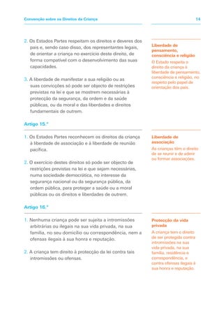 2. Os Estados Partes respeitam os direitos e deveres dos
pais e, sendo caso disso, dos representantes legais,
de orientar a criança no exercício deste direito, de
forma compatível com o desenvolvimento das suas
capacidades.
3. A liberdade de manifestar a sua religião ou as
suas convicções só pode ser objecto de restrições
previstas na lei e que se mostrem necessárias à
protecção da segurança, da ordem e da saúde
públicas, ou da moral e das liberdades e direitos
fundamentais de outrem.
Artigo 15.º
1. Os Estados Partes reconhecem os direitos da criança
à liberdade de associação e à liberdade de reunião
pacífica.
2. O exercício destes direitos só pode ser objecto de
restrições previstas na lei e que sejam necessárias,
numa sociedade democrática, no interesse da
segurança nacional ou da segurança pública, da
ordem pública, para proteger a saúde ou a moral
públicas ou os direitos e liberdades de outrem.
Artigo 16.º
1. Nenhuma criança pode ser sujeita a intromissões
arbitrárias ou ilegais na sua vida privada, na sua
família, no seu domicílio ou correspondência, nem a
ofensas ilegais à sua honra e reputação.
2. A criança tem direito à protecção da lei contra tais
intromissões ou ofensas.
Liberdade de
pensamento,
consciência e religião
O Estado respeita o
direito da criança à
liberdade de pensamento,
consciência e religião, no
respeito pelo papel de
orientação dos pais.
Protecção da vida
privada
A criança tem o direito
de ser protegida contra
intromissões na sua
vida privada, na sua
família, residência e
correspondência, e
contra ofensas ilegais à
sua honra e reputação.
Liberdade de
associação
As crianças têm o direito
de se reunir e de aderir
ou formar associações.
14Convenção sobre os Direitos da Criança
 