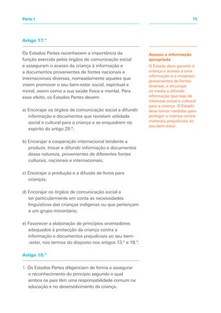 Artigo 17.º
Os Estados Partes reconhecem a importância da
função exercida pelos órgãos de comunicação social
e asseguram o acesso da criança à informação e
a documentos provenientes de fontes nacionais e
internacionais diversas, nomeadamente aqueles que
visem promover o seu bem-estar social, espiritual e
moral, assim como a sua saúde física e mental. Para
esse efeito, os Estados Partes devem:
a) Encorajar os órgãos de comunicação social a difundir
informação e documentos que revistam utilidade
social e cultural para a criança e se enquadrem no
espírito do artigo 29.º;
b) Encorajar a cooperação internacional tendente a
produzir, trocar e difundir informação e documentos
dessa natureza, provenientes de diferentes fontes
culturais, nacionais e internacionais;
c) Encorajar a produção e a difusão de livros para
crianças;
d) Encorajar os órgãos de comunicação social a
ter particularmente em conta as necessidades
linguísticas das crianças indígenas ou que pertençam
a um grupo minoritário;
e) Favorecer a elaboração de princípios orientadores
adequados à protecção da criança contra a
informação e documentos prejudiciais ao seu bem-
-estar, nos termos do disposto nos artigos 13.º e 18.º.
Artigo 18.º
1. Os Estados Partes diligenciam de forma a assegurar
o reconhecimento do princípio segundo o qual
ambos os pais têm uma responsabilidade comum na
educação e no desenvolvimento da criança.
Acesso a informação
apropriada
O Estado deve garantir à
criança o acesso a uma
informação e a materiais
provenientes de fontes
diversas, e encorajar
os media a difundir
informação que seja de
interesse social e cultural
para a criança. O Estado
deve tomar medidas para
proteger a criança contra
materiais prejudiciais ao
seu bem-estar.
15Parte I
 