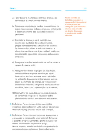a) Fazer baixar a mortalidade entre as crianças de
tenra idade e a mortalidade infantil;
b) Assegurar a assistência médica e os cuidados de
saúde necessários a todas as crianças, enfatizando
o desenvolvimento dos cuidados de saúde
primários;
c) Combater a doença e a má nutrição, no
quadro dos cuidados de saúde primários,
graças nomeadamente à utilização de técnicas
facilmente disponíveis e ao fornecimento de
alimentos nutritivos e de água potável, tendo em
consideração os perigos e riscos da poluição do
ambiente;
d) Assegurar às mães os cuidados de saúde, antes e
depois do nascimento;
e) Assegurar que todos os grupos da população,
nomeadamente os pais e as crianças, sejam
informados, tenham acesso e sejam apoiados
na utilização de conhecimentos básicos sobre a
saúde e a nutrição da criança, as vantagens do
aleitamento materno, a higiene e a salubridade do
ambiente, bem como a prevenção de acidentes;
f) Desenvolver os cuidados preventivos de saúde,
os conselhos aos pais e a educação sobre
planeamento familiar e os serviços respectivos.
3. Os Estados Partes tomam todas as medidas
eficazes e adequadas com vista a abolir as práticas
tradicionais prejudiciais à saúde das crianças.
4. Os Estados Partes comprometem-se a promover e
a encorajar a cooperação internacional, de forma
a garantir progressivamente a plena realização do
direito reconhecido no presente artigo.
A este respeito atender-se-á de forma particular às
necessidades dos países em desenvolvimento.
Neste sentido, os
Estados encorajam a
cooperação internacional
e esforçam-se por
assegurar que nenhuma
criança seja privada
do direito de acesso
a serviços de saúde
eficazes.
21Parte I
 