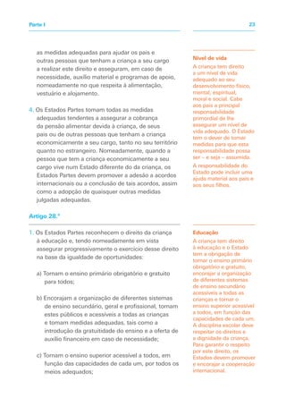 as medidas adequadas para ajudar os pais e
outras pessoas que tenham a criança a seu cargo
a realizar este direito e asseguram, em caso de
necessidade, auxílio material e programas de apoio,
nomeadamente no que respeita à alimentação,
vestuário e alojamento.
4. Os Estados Partes tomam todas as medidas
adequadas tendentes a assegurar a cobrança
da pensão alimentar devida à criança, de seus
pais ou de outras pessoas que tenham a criança
economicamente a seu cargo, tanto no seu território
quanto no estrangeiro. Nomeadamente, quando a
pessoa que tem a criança economicamente a seu
cargo vive num Estado diferente do da criança, os
Estados Partes devem promover a adesão a acordos
internacionais ou a conclusão de tais acordos, assim
como a adopção de quaisquer outras medidas
julgadas adequadas.
Artigo 28.º
1. Os Estados Partes reconhecem o direito da criança
à educação e, tendo nomeadamente em vista
assegurar progressivamente o exercício desse direito
na base da igualdade de oportunidades:
a) Tornam o ensino primário obrigatório e gratuito
para todos;
b) Encorajam a organização de diferentes sistemas
de ensino secundário, geral e profissional, tornam
estes públicos e acessíveis a todas as crianças
e tomam medidas adequadas, tais como a
introdução da gratuitidade do ensino e a oferta de
auxílio financeiro em caso de necessidade;
c) Tornam o ensino superior acessível a todos, em
função das capacidades de cada um, por todos os
meios adequados;
Nível de vida
A criança tem direito
a um nível de vida
adequado ao seu
desenvolvimento físico,
mental, espiritual,
moral e social. Cabe
aos pais a principal
responsabilidade
primordial de lhe
assegurar um nível de
vida adequado. O Estado
tem o dever de tomar
medidas para que esta
responsabilidade possa
ser – e seja – assumida.
A responsabilidade do
Estado pode incluir uma
ajuda material aos pais e
aos seus filhos.
Educação
A criança tem direito
à educação e o Estado
tem a obrigação de
tornar o ensino primário
obrigatório e gratuito,
encorajar a organização
de diferentes sistemas
de ensino secundário
acessíveis a todas as
crianças e tornar o
ensino superior acessível
a todos, em função das
capacidades de cada um.
A disciplina escolar deve
respeitar os direitos e
a dignidade da criança.
Para garantir o respeito
por este direito, os
Estados devem promover
e encorajar a cooperação
internacional.
23Parte I
 