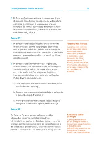 2. Os Estados Partes respeitam e promovem o direito
da criança de participar plenamente na vida cultural
e artística e encorajam a organização, em seu
benefício, de formas adequadas de tempos livres e
de actividades recreativas, artísticas e culturais, em
condições de igualdade.
Artigo 32.º
1. Os Estados Partes reconhecem à criança o direito
de ser protegida contra a exploração económica
ou a sujeição a trabalhos perigosos ou capazes de
comprometer a sua educação, prejudicar a sua saúde
ou o seu desenvolvimento físico, mental, espiritual,
moral ou social.
2. Os Estados Partes tomam medidas legislativas,
administrativas, sociais e educativas para assegurar
a aplicação deste artigo. Para esse efeito, e tendo
em conta as disposições relevantes de outros
instrumentos jurídicos internacionais, os Estados
Partes devem, nomeadamente:
a) Fixar uma idade mínima ou idades mínimas para a
admissão a um emprego;
b) Adoptar regulamentos próprios relativos à duração
e às condições de trabalho; e
c) Prever penas ou outras sanções adequadas para
assegurar uma efectiva aplicação deste artigo.
Artigo 33.º
Os Estados Partes adoptam todas as medidas
adequadas, incluindo medidas legislativas,
administrativas, sociais e educativas para proteger as
crianças contra o consumo ilícito de estupefacientes e
de substâncias psicotrópicas, tais como definidos nas
convenções internacionais aplicáveis, e para prevenir a
Trabalho das crianças
A criança tem o direito
de ser protegida contra
qualquer trabalho
que ponha em perigo
a sua saúde, a sua
educação ou o seu
desenvolvimento. O
Estado deve fixar idades
mínimas de admissão no
emprego e regulamentar
as condições de
trabalho.
Consumo e tráfico
de drogas
A criança tem o direito
de ser protegida contra o
consumo de estupefacientes
e de substâncias
psicotrópicas, e contra a sua
utilização na produção
e tráfico de tais substâncias.
26Convenção sobre os Direitos da Criança
 