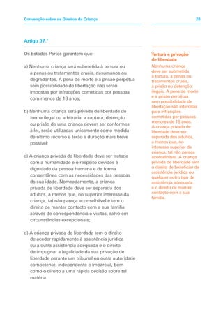 Artigo 37.º
Os Estados Partes garantem que:
a) Nenhuma criança será submetida à tortura ou
a penas ou tratamentos cruéis, desumanos ou
degradantes. A pena de morte e a prisão perpétua
sem possibilidade de libertação não serão
impostas por infracções cometidas por pessoas
com menos de 18 anos;
b) Nenhuma criança será privada de liberdade de
forma ilegal ou arbitrária: a captura, detenção
ou prisão de uma criança devem ser conformes
à lei, serão utilizadas unicamente como medida
de último recurso e terão a duração mais breve
possível;
c) A criança privada de liberdade deve ser tratada
com a humanidade e o respeito devidos à
dignidade da pessoa humana e de forma
consentânea com as necessidades das pessoas
da sua idade. Nomeadamente, a criança
privada de liberdade deve ser separada dos
adultos, a menos que, no superior interesse da
criança, tal não pareça aconselhável e tem o
direito de manter contacto com a sua família
através de correspondência e visitas, salvo em
circunstâncias excepcionais;
d) A criança privada de liberdade tem o direito
de aceder rapidamente à assistência jurídica
ou a outra assistência adequada e o direito
de impugnar a legalidade da sua privação de
liberdade perante um tribunal ou outra autoridade
competente, independente e imparcial, bem
como o direito a uma rápida decisão sobre tal
matéria.
Tortura e privação
de liberdade
Nenhuma criança
deve ser submetida
à tortura, a penas ou
tratamentos cruéis,
à prisão ou detenção
ilegais. A pena de morte
e a prisão perpétua
sem possibilidade de
libertação são interditas
para infracções
cometidas por pessoas
menores de 18 anos.
A criança privada de
liberdade deve ser
separada dos adultos,
a menos que, no
interesse superior da
criança, tal não pareça
aconselhável. A criança
privada de liberdade tem
o direito de beneficiar de
assistência jurídica ou
qualquer outro tipo de
assistência adequada,
e o direito de manter
contacto com a sua
família.
28Convenção sobre os Direitos da Criança
 