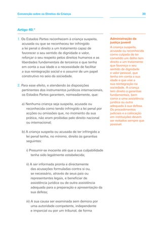 Artigo 40.º
1. Os Estados Partes reconhecem à criança suspeita,
acusada ou que se reconheceu ter infringido
a lei penal o direito a um tratamento capaz de
favorecer o seu sentido de dignidade e valor,
reforçar o seu respeito pelos direitos humanos e as
liberdades fundamentais de terceiros e que tenha
em conta a sua idade e a necessidade de facilitar
a sua reintegração social e o assumir de um papel
construtivo no seio da sociedade.
2. Para esse efeito, e atendendo às disposições
pertinentes dos instrumentos jurídicos internacionais,
os Estados Partes garantem, nomeadamente, que:
a) Nenhuma criança seja suspeita, acusada ou
reconhecida como tendo infringido a lei penal por
acções ou omissões que, no momento da sua
prática, não eram proibidas pelo direito nacional
ou internacional;
b) A criança suspeita ou acusada de ter infringido a
lei penal tenha, no mínimo, direito às garantias
seguintes:
i) Presumir-se inocente até que a sua culpabilidade
tenha sido legalmente estabelecida;
ii) A ser informada pronta e directamente
das acusações formuladas contra si ou,
se necessário, através de seus pais ou
representantes legais, e beneficiar de
assistência jurídica ou de outra assistência
adequada para a preparação e apresentação da
sua defesa;
iii) A sua causa ser examinada sem demora por
uma autoridade competente, independente
e imparcial ou por um tribunal, de forma
Administração da
justiça juvenil
A criança suspeita,
acusada ou reconhecida
como culpada de ter
cometido um delito tem
direito a um tratamento
que favoreça o seu
sentido de dignidade
e valor pessoal, que
tenha em conta a sua
idade e que vise a
sua reintegração na
sociedade. A criança
tem direito a garantias
fundamentais, bem
como a uma assistência
jurídica ou outra
adequada à sua defesa.
Os procedimentos
judiciais e a colocação
em instituições devem
ser evitados sempre que
possível.
30Convenção sobre os Direitos da Criança
 