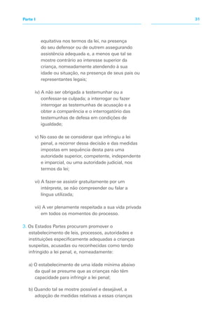 equitativa nos termos da lei, na presença
do seu defensor ou de outrem assegurando
assistência adequada e, a menos que tal se
mostre contrário ao interesse superior da
criança, nomeadamente atendendo à sua
idade ou situação, na presença de seus pais ou
representantes legais;
iv) A não ser obrigada a testemunhar ou a
confessar-se culpada; a interrogar ou fazer
interrogar as testemunhas de acusação e a
obter a comparência e o interrogatório das
testemunhas de defesa em condições de
igualdade;
v) No caso de se considerar que infringiu a lei
penal, a recorrer dessa decisão e das medidas
impostas em sequência desta para uma
autoridade superior, competente, independente
e imparcial, ou uma autoridade judicial, nos
termos da lei;
vi) A fazer-se assistir gratuitamente por um
intérprete, se não compreender ou falar a
língua utilizada;
vii) A ver plenamente respeitada a sua vida privada
em todos os momentos do processo.
3. Os Estados Partes procuram promover o
estabelecimento de leis, processos, autoridades e
instituições especificamente adequadas a crianças
suspeitas, acusadas ou reconhecidas como tendo
infringido a lei penal, e, nomeadamente:
a) O estabelecimento de uma idade mínima abaixo
da qual se presume que as crianças não têm
capacidade para infringir a lei penal;
b) Quando tal se mostre possível e desejável, a
adopção de medidas relativas a essas crianças
31Parte I
 