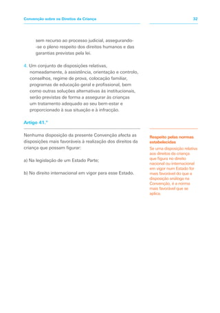 sem recurso ao processo judicial, assegurando-
-se o pleno respeito dos direitos humanos e das
garantias previstas pela lei.
4. Um conjunto de disposições relativas,
nomeadamente, à assistência, orientação e controlo,
conselhos, regime de prova, colocação familiar,
programas de educação geral e profissional, bem
como outras soluções alternativas às institucionais,
serão previstas de forma a assegurar às crianças
um tratamento adequado ao seu bem-estar e
proporcionado à sua situação e à infracção.
Artigo 41.º
Nenhuma disposição da presente Convenção afecta as
disposições mais favoráveis à realização dos direitos da
criança que possam figurar:
a) Na legislação de um Estado Parte;
b) No direito internacional em vigor para esse Estado.
Respeito pelas normas
estabelecidas
Se uma disposição relativa
aos direitos da criança
que figura no direito
nacional ou internacional
em vigor num Estado for
mais favorável do que a
disposição análoga na
Convenção, é a norma
mais favorável que se
aplica.
32Convenção sobre os Direitos da Criança
 