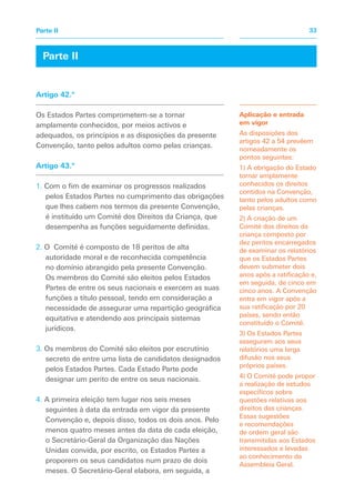Aplicação e entrada
em vigor
As disposições dos
artigos 42 a 54 prevêem
nomeadamente os
pontos seguintes:
1) A obrigação do Estado
tornar amplamente
conhecidos os direitos
contidos na Convenção,
tanto pelos adultos como
pelas crianças.
2) A criação de um
Comité dos direitos da
criança composto por
dez peritos encarregados
de examinar os relatórios
que os Estados Partes
devem submeter dois
anos após a ratificação e,
em seguida, de cinco em
cinco anos. A Convenção
entra em vigor após a
sua ratificação por 20
países, sendo então
constituído o Comité.
3) Os Estados Partes
asseguram aos seus
relatórios uma larga
difusão nos seus
próprios países.
4) O Comité pode propor
a realização de estudos
específicos sobre
questões relativas aos
direitos das crianças.
Essas sugestões
e recomendações
de ordem geral são
transmitidas aos Estados
interessados e levadas
ao conhecimento da
Assembleia Geral.
Artigo 42.º
Os Estados Partes comprometem-se a tornar
amplamente conhecidos, por meios activos e
adequados, os princípios e as disposições da presente
Convenção, tanto pelos adultos como pelas crianças.
Artigo 43.º
1. Com o fim de examinar os progressos realizados
pelos Estados Partes no cumprimento das obrigações
que lhes cabem nos termos da presente Convenção,
é instituído um Comité dos Direitos da Criança, que
desempenha as funções seguidamente definidas.
2. O Comité é composto de 18 peritos de alta
autoridade moral e de reconhecida competência
no domínio abrangido pela presente Convenção.
Os membros do Comité são eleitos pelos Estados
Partes de entre os seus nacionais e exercem as suas
funções a título pessoal, tendo em consideração a
necessidade de assegurar uma repartição geográfica
equitativa e atendendo aos principais sistemas
jurídicos.
3. Os membros do Comité são eleitos por escrutínio
secreto de entre uma lista de candidatos designados
pelos Estados Partes. Cada Estado Parte pode
designar um perito de entre os seus nacionais.
4. A primeira eleição tem lugar nos seis meses
seguintes à data da entrada em vigor da presente
Convenção e, depois disso, todos os dois anos. Pelo
menos quatro meses antes da data de cada eleição,
o Secretário-Geral da Organização das Nações
Unidas convida, por escrito, os Estados Partes a
proporem os seus candidatos num prazo de dois
meses. O Secretário-Geral elabora, em seguida, a
Parte II
33Parte II
 