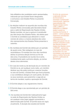 lista alfabética dos candidatos assim apresentados,
indicando por que Estado foram designados,
e comunica-a aos Estados Partes na presente
Convenção.
5. As eleições realizam-se aquando das reuniões dos
Estados Partes convocadas pelo Secretário-Geral
para a sede da Organização das Nações Unidas.
Nestas reuniões, em que o quórum é constituído
por dois terços dos Estados Partes, são eleitos para
o Comité os candidatos que obtiverem o maior
número de votos e a maioria absoluta dos votos
dos representantes dos Estados Partes presentes e
votantes.
6. Os membros do Comité são eleitos por um período
de quatro anos. São reelegíveis no caso de
recandidatura. O mandato de cinco dos membros
eleitos na primeira eleição termina ao fim de
dois anos. O presidente da reunião tira à sorte,
imediatamente após a primeira eleição, os nomes
destes cinco elementos.
7. Em caso de morte ou de demissão de um membro do
Comité ou se, por qualquer outra razão, um membro
declarar que não pode continuar a exercer funções
no seio do Comité, o Estado Parte que havia proposto
a sua candidatura designa um outro perito, de entre
os seus nacionais, para preencher a vaga até ao
termo do mandato, sujeito a aprovação do Comité.
8. O Comité adopta o seu regulamento interno.
9. O Comité elege o seu secretariado por um período de
dois anos.
10. As reuniões do Comité têm habitualmente lugar
na sede da Organização das Nações Unidas ou
em qualquer outro lugar julgado conveniente e
determinado pelo Comité. O Comité reúne em regra
anualmente. A duração das sessões do Comité
5) A fim de «promover
a aplicação efectiva
da Convenção e
encorajar a cooperação
internacional», agências
especializadas das
Nações Unidas (como
a OIT, a OMS e a
UNESCO) e a UNICEF
podem assistir às
reuniões do Comité. E
podem – como qualquer
organismo considerado
«competente»,
nomeadamente as
ONGs que gozem de um
estatuto consultivo junto
das Nações Unidas e
órgãos das Nações como
o ACNUR – apresentar
informações pertinentes
ao Comité e vir a ser
convidadas a dar parecer
sobre a melhor forma de
garantir a aplicação da
Convenção.
34Convenção sobre os Direitos da Criança
 