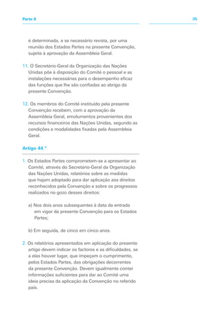 é determinada, e se necessário revista, por uma
reunião dos Estados Partes na presente Convenção,
sujeita à aprovação da Assembleia Geral.
11. O Secretário-Geral da Organização das Nações
Unidas põe à disposição do Comité o pessoal e as
instalações necessárias para o desempenho eficaz
das funções que lhe são confiadas ao abrigo da
presente Convenção.
12. Os membros do Comité instituído pela presente
Convenção recebem, com a aprovação da
Assembleia Geral, emolumentos provenientes dos
recursos financeiros das Nações Unidas, segundo as
condições e modalidades fixadas pela Assembleia
Geral.
Artigo 44.º
1. Os Estados Partes comprometem-se a apresentar ao
Comité, através do Secretário-Geral da Organização
das Nações Unidas, relatórios sobre as medidas
que hajam adoptado para dar aplicação aos direitos
reconhecidos pela Convenção e sobre os progressos
realizados no gozo desses direitos:
a) Nos dois anos subsequentes à data da entrada
em vigor da presente Convenção para os Estados
Partes;
b) Em seguida, de cinco em cinco anos.
2. Os relatórios apresentados em aplicação do presente
artigo devem indicar os factores e as dificuldades, se
a elas houver lugar, que impeçam o cumprimento,
pelos Estados Partes, das obrigações decorrentes
da presente Convenção. Devem igualmente conter
informações suficientes para dar ao Comité uma
ideia precisa da aplicação da Convenção no referido
país.
35Parte II
 