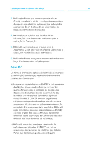3. Os Estados Partes que tenham apresentado ao
Comité um relatório inicial completo não necessitam
de repetir, nos relatórios subsequentes, submetidos
nos termos do n.º 1, alínea b), as informações de
base anteriormente comunicadas.
4. O Comité pode solicitar aos Estados Partes
informações complementares relevantes para a
aplicação da Convenção.
5. O Comité submete de dois em dois anos à
Assembleia Geral, através do Conselho Económico e
Social, um relatório das suas actividades.
6. Os Estados Partes asseguram aos seus relatórios uma
larga difusão nos seus próprios países.
Artigo 45.º
De forma a promover a aplicação efectiva da Convenção
e a encorajar a cooperação internacional no domínio
coberto pela Convenção:
a) As agências especializadas, a UNICEF e outros órgãos
das Nações Unidas podem fazer-se representar
quando for apreciada a aplicação de disposições
da presente Convenção que se inscrevam no seu
mandato. O Comité pode convidar as agências
especializadas, a UNICEF e outros organismos
competentes considerados relevantes a fornecer o
seu parecer técnico sobre a aplicação da convenção
no âmbito dos seus respectivos mandatos. O Comité
pode convidar as agências especializadas, a UNICEF
e outros órgãos das Nações Unidas a apresentar
relatórios sobre a aplicação da Convenção nas áreas
relativas aos seus domínios de actividade;
b) O Comité transmite, se o julgar necessário, às
agências especializadas, à UNICEF e a outros
organismos competentes os relatórios dos Estados
Partes que contenham pedidos ou indiquem
36Convenção sobre os Direitos da Criança
 