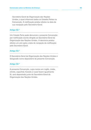 Secretário-Geral da Organização das Nações
Unidas, o qual informará todos os Estados Partes na
Convenção. A notificação produz efeitos na data da
sua recepção pelo Secretário-Geral.
Artigo 52.º
Um Estado Parte pode denunciar a presente Convenção
por notificação escrita dirigida ao Secretário-Geral da
Organização das Nações Unidas. A denúncia produz
efeitos um ano após a data de recepção da notificação
pelo Secretário-Geral.
Artigo 53.º
O Secretário-Geral da Organização das Nações Unidas é
designado como depositário da presente Convenção.
Artigo 54.º
A presente Convenção, cujos textos em inglês, árabe,
chinês, espanhol, francês e russo fazem igualmente
fé, será depositada junto do Secretário-Geral da
Organização das Nações Unidas.
40Convenção sobre os Direitos da Criança
 