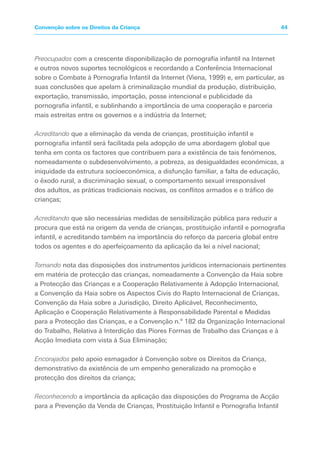 Preocupados com a crescente disponibilização de pornografia infantil na Internet
e outros novos suportes tecnológicos e recordando a Conferência Internacional
sobre o Combate à Pornografia Infantil da Internet (Viena, 1999) e, em particular, as
suas conclusões que apelam à criminalização mundial da produção, distribuição,
exportação, transmissão, importação, posse intencional e publicidade da
pornografia infantil, e sublinhando a importância de uma cooperação e parceria
mais estreitas entre os governos e a indústria da Internet;
Acreditando que a eliminação da venda de crianças, prostituição infantil e
pornografia infantil será facilitada pela adopção de uma abordagem global que
tenha em conta os factores que contribuem para a existência de tais fenómenos,
nomeadamente o subdesenvolvimento, a pobreza, as desigualdades económicas, a
iniquidade da estrutura socioeconómica, a disfunção familiar, a falta de educação,
o êxodo rural, a discriminação sexual, o comportamento sexual irresponsável
dos adultos, as práticas tradicionais nocivas, os conflitos armados e o tráfico de
crianças;
Acreditando que são necessárias medidas de sensibilização pública para reduzir a
procura que está na origem da venda de crianças, prostituição infantil e pornografia
infantil, e acreditando também na importância do reforço da parceria global entre
todos os agentes e do aperfeiçoamento da aplicação da lei a nível nacional;
Tomando nota das disposições dos instrumentos jurídicos internacionais pertinentes
em matéria de protecção das crianças, nomeadamente a Convenção da Haia sobre
a Protecção das Crianças e a Cooperação Relativamente à Adopção Internacional,
a Convenção da Haia sobre os Aspectos Civis do Rapto Internacional de Crianças,
Convenção da Haia sobre a Jurisdição, Direito Aplicável, Reconhecimento,
Aplicação e Cooperação Relativamente à Responsabilidade Parental e Medidas
para a Protecção das Crianças, e a Convenção n.º 182 da Organização Internacional
do Trabalho, Relativa à Interdição das Piores Formas de Trabalho das Crianças e à
Acção Imediata com vista à Sua Eliminação;
Encorajados pelo apoio esmagador à Convenção sobre os Direitos da Criança,
demonstrativo da existência de um empenho generalizado na promoção e
protecção dos direitos da criança;
Reconhecendo a importância da aplicação das disposições do Programa de Acção
para a Prevenção da Venda de Crianças, Prostituição Infantil e Pornografia Infantil
44Convenção sobre os Direitos da Criança
 