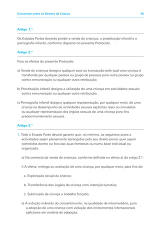 Artigo 1.º
Os Estados Partes deverão proibir a venda de crianças, a prostituição infantil e a
pornografia infantil, conforme disposto no presente Protocolo.
Artigo 2.º
Para os efeitos do presente Protocolo:
a) Venda de crianças designa qualquer acto ou transacção pelo qual uma criança é
transferida por qualquer pessoa ou grupo de pessoas para outra pessoa ou grupo
contra remuneração ou qualquer outra retribuição;
b) Prostituição infantil designa a utilização de uma criança em actividades sexuais
contra remuneração ou qualquer outra retribuição;
c) Pornografia infantil designa qualquer representação, por qualquer meio, de uma
criança no desempenho de actividades sexuais explícitas reais ou simuladas
ou qualquer representação dos órgãos sexuais de uma criança para fins
predominantemente sexuais.
Artigo 3.º
1. Todo o Estado Parte deverá garantir que, no mínimo, os seguintes actos e
actividades sejam plenamente abrangidos pelo seu direito penal, quer sejam
cometidos dentro ou fora das suas fronteiras ou numa base individual ou
organizada:
a) No contexto da venda de crianças, conforme definida na alínea a) do artigo 2.º:
i) A oferta, entrega ou aceitação de uma criança, por qualquer meio, para fins de:
a. Exploração sexual da criança;
b. Transferência dos órgãos da criança com intenção lucrativa;
c. Submissão da criança a trabalho forçado;
ii) A indução indevida do consentimento, na qualidade de intermediário, para
a adopção de uma criança com violação dos instrumentos internacionais
aplicáveis em matéria de adopção;
46Convenção sobre os Direitos da Criança
 