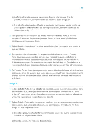 b) A oferta, obtenção, procura ou entrega de uma criança para fins de
prostituição infantil, conforme definida na alínea b) do artigo 2.º;
c) A produção, distribuição, difusão, importação, exportação, oferta, venda ou
posse para os anteriores fins de pornografia infantil, conforme definida na
alínea c) do artigo 2.º.
2. Sem prejuízo das disposições do direito interno do Estado Parte, o mesmo
se aplica à tentativa de praticar qualquer destes actos e à cumplicidade ou
participação em qualquer deles.
3. Todo o Estado Parte deverá penalizar estas infracções com penas adequadas à
sua gravidade.
4. Sem prejuízo das disposições do respectivo direito interno, todo o Estado
Parte deverá adoptar medidas, sempre que necessário, para estabelecer a
responsabilidade das pessoas colectivas pelas 3 infracções enunciadas no n.º
1 do presente artigo. De acordo com os princípios jurídicos do Estado Parte, a
responsabilidade das pessoas colectivas poderá ser penal, civil ou administrativa.
5. Os Estados Partes deverão adoptar todas as medidas legislativas e administrativas
adequadas a fim de garantir que todas as pessoas envolvidas na adopção de uma
criança actuem em conformidade com os instrumentos jurídicos internacionais
aplicáveis.
Artigo 4.º
1. Todo o Estado Parte deverá adoptar as medidas que se mostrem necessárias para
estabelecer a sua jurisdição relativamente às infracções previstas no n.º 1 do
artigo 3.º, caso essas infracções sejam cometidas no seu território ou a bordo de
um navio ou aeronave registados nesse Estado.
2. Todo o Estado Parte poderá adoptar as medidas que se mostrem necessárias para
estabelecer a sua jurisdição relativamente às infracções previstas no n.º 1 do
artigo 3.º, nos seguintes casos:
a) Quando o presumível autor for nacional desse Estado ou tiver a sua residência
habitual no respectivo território;
b) Quando a vítima for nacional desse Estado.
47
 