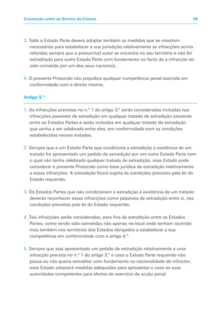 3. Todo o Estado Parte deverá adoptar também as medidas que se mostrem
necessárias para estabelecer a sua jurisdição relativamente às infracções acima
referidas sempre que o presumível autor se encontre no seu território e não for
extraditado para outro Estado Parte com fundamento no facto de a infracção ter
sido cometida por um dos seus nacionais.
4. O presente Protocolo não prejudica qualquer competência penal exercida em
conformidade com o direito interno.
Artigo 5.º
1. As infracções previstas no n.º 1 do artigo 3.º serão consideradas incluídas nas
infracções passíveis de extradição em qualquer tratado de extradição existente
entre os Estados Partes e serão incluídas em qualquer tratado de extradição
que venha a ser celebrado entre eles, em conformidade com as condições
estabelecidas nesses tratados.
2. Sempre que a um Estado Parte que condiciona a extradição à existência de um
tratado for apresentado um pedido de extradição por um outro Estado Parte com
o qual não tenha celebrado qualquer tratado de extradição, esse Estado pode
considerar o presente Protocolo como base jurídica da extradição relativamente
a essas infracções. A extradição ficará sujeita às condições previstas pela lei do
Estado requerido.
3. Os Estados Partes que não condicionam a extradição à existência de um tratado
deverão reconhecer essas infracções como passíveis de extradição entre si, nas
condições previstas pela lei do Estado requerido.
4. Tais infracções serão consideradas, para fins de extradição entre os Estados
Partes, como tendo sido cometidas não apenas no local onde tenham ocorrido
mas também nos territórios dos Estados obrigados a estabelecer a sua
competência em conformidade com o artigo 4.º.
5. Sempre que seja apresentado um pedido de extradição relativamente a uma
infracção prevista no n.º 1 do artigo 3.º e caso o Estado Parte requerido não
possa ou não queira extraditar com fundamento na nacionalidade do infractor,
esse Estado adoptará medidas adequadas para apresentar o caso às suas
autoridades competentes para efeitos de exercício da acção penal.
48Convenção sobre os Direitos da Criança
 
