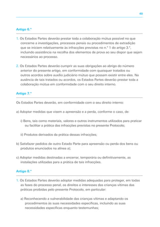 Artigo 6.º
1. Os Estados Partes deverão prestar toda a colaboração mútua possível no que
concerne a investigações, processos penais ou procedimentos de extradição
que se iniciem relativamente às infracções previstas no n.º 1 do artigo 3.º,
incluindo assistência na recolha dos elementos de prova ao seu dispor que sejam
necessários ao processo.
2. Os Estados Partes deverão cumprir as suas obrigações ao abrigo do número
anterior do presente artigo, em conformidade com quaisquer tratados ou
outros acordos sobre auxílio judiciário mútuo que possam existir entre eles. Na
ausência de tais tratados ou acordos, os Estados Partes deverão prestar toda a
colaboração mútua em conformidade com o seu direito interno.
Artigo 7.º
Os Estados Partes deverão, em conformidade com o seu direito interno:
a) Adoptar medidas que visem a apreensão e a perda, conforme o caso, de:
i) Bens, tais como materiais, valores e outros instrumentos utilizados para praticar
ou facilitar a prática das infracções previstas no presente Protocolo;
ii) Produtos derivados da prática dessas infracções;
b) Satisfazer pedidos de outro Estado Parte para apreensão ou perda dos bens ou
produtos enunciados na alínea a);
c) Adoptar medidas destinadas a encerrar, temporária ou definitivamente, as
instalações utilizadas para a prática de tais infracções.
Artigo 8.º
1. Os Estados Partes deverão adoptar medidas adequadas para proteger, em todas
as fases do processo penal, os direitos e interesses das crianças vítimas das
práticas proibidas pelo presente Protocolo, em particular:
a) Reconhecendo a vulnerabilidade das crianças vítimas e adaptando os
procedimentos às suas necessidades específicas, incluindo as suas
necessidades específicas enquanto testemunhas;
49
 