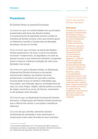 Os Estados Partes na presente Convenção:
Considerando que, em conformidade com os princípios
proclamados pela Carta das Nações Unidas,
o reconhecimento da dignidade inerente a todos os
membros da família humana e dos seus direitos iguais
e inalienáveis constitui o fundamento da liberdade,
da justiça e da paz no mundo;
Tendo presente que, na Carta, os povos das Nações
Unidas proclamaram, de novo, a sua fé nos direitos
humanos* fundamentais, na dignidade e no valor da
pessoa humana e que resolveram favorecer o progresso
social e instaurar melhores condições de vida numa
liberdade mais ampla;
Reconhecendo que as Nações Unidas, na Declaração
Universal dos Direitos Humanos e nos pactos
internacionais relativos aos direitos humanos,
proclamaram e acordaram em que toda a pessoa
humana pode invocar os direitos e liberdades aqui
enunciados, sem distinção alguma, nomeadamente de
raça, cor, sexo, língua, religião, opinião política ou outra,
de origem nacional ou social, de fortuna, nascimento
ou de qualquer outra situação;
Recordando que, na Declaração Universal dos Direitos
Humanos, a Organização das Nações Unidas proclamou
que a infância tem direito a uma ajuda e assistência
especiais;
Convictos de que a família, elemento natural e
fundamental da sociedade e meio natural para o
crescimento e bem-estar de todos os seus membros,
Resumo não oficial das
principais disposições
Preâmbulo
O Preâmbulo lembra os
princípios fundamentais
das Nações Unidas e
as disposições precisas
de vários tratados de
direitos humanos
e textos pertinentes.
E reafirma o facto de
as crianças, devido à
sua vulnerabilidade,
necessitarem de
uma protecção e
de uma atenção
especiais, e sublinha
de forma particular
a responsabilidade
fundamental da família
no que diz respeito aos
cuidados e protecção.
Reafirma, ainda,
a necessidade de
protecção jurídica e não
jurídica da criança antes
e após o nascimento, a
importância do respeito
pelos valores culturais da
comunidade da criança,
e o papel vital da
cooperação internacional
para que os direitos
da criança sejam uma
realidade.
Preâmbulo 5
Preâmbulo
* O Conselho de Ministros, de 17 de Janeiro de 2019, aprovou a
resolução que adopta a expressão universalista «Direitos Humanos»,
em substituição da expressão «Direitos do Homem»
 