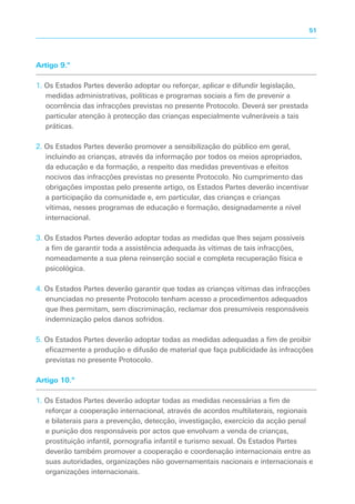 Artigo 9.º
1. Os Estados Partes deverão adoptar ou reforçar, aplicar e difundir legislação,
medidas administrativas, políticas e programas sociais a fim de prevenir a
ocorrência das infracções previstas no presente Protocolo. Deverá ser prestada
particular atenção à protecção das crianças especialmente vulneráveis a tais
práticas.
2. Os Estados Partes deverão promover a sensibilização do público em geral,
incluindo as crianças, através da informação por todos os meios apropriados,
da educação e da formação, a respeito das medidas preventivas e efeitos
nocivos das infracções previstas no presente Protocolo. No cumprimento das
obrigações impostas pelo presente artigo, os Estados Partes deverão incentivar
a participação da comunidade e, em particular, das crianças e crianças
vítimas, nesses programas de educação e formação, designadamente a nível
internacional.
3. Os Estados Partes deverão adoptar todas as medidas que lhes sejam possíveis
a fim de garantir toda a assistência adequada às vítimas de tais infracções,
nomeadamente a sua plena reinserção social e completa recuperação física e
psicológica.
4. Os Estados Partes deverão garantir que todas as crianças vítimas das infracções
enunciadas no presente Protocolo tenham acesso a procedimentos adequados
que lhes permitam, sem discriminação, reclamar dos presumíveis responsáveis
indemnização pelos danos sofridos.
5. Os Estados Partes deverão adoptar todas as medidas adequadas a fim de proibir
eficazmente a produção e difusão de material que faça publicidade às infracções
previstas no presente Protocolo.
Artigo 10.º
1. Os Estados Partes deverão adoptar todas as medidas necessárias a fim de
reforçar a cooperação internacional, através de acordos multilaterais, regionais
e bilaterais para a prevenção, detecção, investigação, exercício da acção penal
e punição dos responsáveis por actos que envolvam a venda de crianças,
prostituição infantil, pornografia infantil e turismo sexual. Os Estados Partes
deverão também promover a cooperação e coordenação internacionais entre as
suas autoridades, organizações não governamentais nacionais e internacionais e
organizações internacionais.
51
 