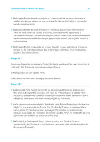 2. Os Estados Partes deverão promover a cooperação internacional destinada a
auxiliar as crianças vítimas na sua recuperação física e psicológica, reinserção
social e repatriamento.
3. Os Estados Partes deverão promover o reforço da cooperação internacional
a fim de lutar contra as causas profundas, nomeadamente a pobreza e o
subdesenvolvimento, que contribuem para que as crianças se tornem vulneráveis
aos fenómenos da venda de crianças, prostituição infantil, pornografia infantil e
turismo sexual.
4. Os Estados Partes em posição de o fazer deverão prestar assistência financeira,
técnica ou de outro tipo através dos programas existentes a nível multilateral,
regional, bilateral ou outro.
Artigo 11.º
Nenhuma disposição do presente Protocolo afecta as disposições mais favoráveis à
realização dos direitos da criança que possam figurar:
a) Na legislação de um Estado Parte;
b) No direito internacional em vigor para esse Estado.
Artigo 12.º
1. Cada Estado Parte deverá apresentar ao Comité dos Direitos da Criança, nos
dois anos subsequentes à entrada em vigor do Protocolo para o Estado Parte
em causa, um relatório contendo informação detalhada sobre as medidas por si
adoptadas para tornar efectivas as disposições do Protocolo.
2. Após a apresentação do relatório detalhado, cada Estado Parte deverá incluir nos
relatórios que apresenta ao Comité dos Direitos da Criança, em conformidade
com o artigo 44.º da Convenção, quaisquer informações complementares
relativas à aplicação do Protocolo. Os outros Estados Partes no Protocolo deverão
apresentar um relatório de cinco em cinco anos.
3. O Comité dos Direitos da Criança poderá solicitar aos Estados Partes o
fornecimento de informação complementar pertinente para efeitos da aplicação
do presente Protocolo.
52Convenção sobre os Direitos da Criança
 