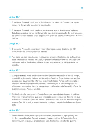 Artigo 13.º
1. O presente Protocolo está aberto à assinatura de todos os Estados que sejam
partes na Convenção ou a tenham assinado.
2. O presente Protocolo está sujeito a ratificação e aberto à adesão de todos os
Estados que sejam partes na Convenção ou a tenham assinado. Os instrumentos
de ratificação ou adesão serão depositados junto do Secretário-Geral das Nações
Unidas.
Artigo 14.º
1. O presente Protocolo entrará em vigor três meses após o depósito do 10.º
instrumento de ratificação ou de adesão.
2. Para cada um dos Estados que ratifiquem o presente Protocolo ou a ele adiram
após a respectiva entrada em vigor, o presente Protocolo entrará em vigor um
mês após a data de depósito do respectivo instrumento de ratificação ou de
adesão.
Artigo 15.º
1. Qualquer Estado Parte poderá denunciar o presente Protocolo a todo o tempo,
por notificação escrita dirigida ao Secretário-Geral da Organização das Nações
Unidas, que deverá então informar os outros Estados Partes na Convenção e
todos os Estados que tenham assinado a Convenção. A denúncia produzirá
efeitos um ano após a data de recepção da notificação pelo Secretário-Geral da
Organização das Nações Unidas.
2. Tal denúncia não exonerará o Estado Parte das suas obrigações em virtude do
Protocolo relativamente a qualquer infracção que ocorra antes da data em que
a denúncia comece a produzir efeitos. A denúncia não obstará de forma alguma
a que o Comité prossiga a apreciação de qualquer matéria iniciada antes dessa
data.
Artigo 16.º
1. Todo o Estado Parte poderá propor alterações, depositando a proposta junto
do Secretário-Geral da Organização das Nações Unidas. O Secretário-Geral
transmite, em seguida, a proposta aos Estados Partes, solicitando que lhe
53
 