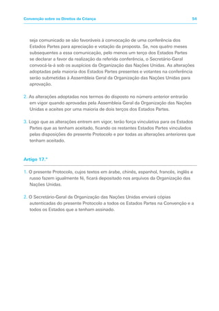 seja comunicado se são favoráveis à convocação de uma conferência dos
Estados Partes para apreciação e votação da proposta. Se, nos quatro meses
subsequentes a essa comunicação, pelo menos um terço dos Estados Partes
se declarar a favor da realização da referida conferência, o Secretário-Geral
convocá-la-á sob os auspícios da Organização das Nações Unidas. As alterações
adoptadas pela maioria dos Estados Partes presentes e votantes na conferência
serão submetidas à Assembleia Geral da Organização das Nações Unidas para
aprovação.
2. As alterações adoptadas nos termos do disposto no número anterior entrarão
em vigor quando aprovadas pela Assembleia Geral da Organização das Nações
Unidas e aceites por uma maioria de dois terços dos Estados Partes.
3. Logo que as alterações entrem em vigor, terão força vinculativa para os Estados
Partes que as tenham aceitado, ficando os restantes Estados Partes vinculados
pelas disposições do presente Protocolo e por todas as alterações anteriores que
tenham aceitado.
Artigo 17.º
1. O presente Protocolo, cujos textos em árabe, chinês, espanhol, francês, inglês e
russo fazem igualmente fé, ficará depositado nos arquivos da Organização das
Nações Unidas.
2. O Secretário-Geral da Organização das Nações Unidas enviará cópias
autenticadas do presente Protocolo a todos os Estados Partes na Convenção e a
todos os Estados que a tenham assinado.
54Convenção sobre os Direitos da Criança
 