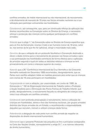 conflitos armados, de índole internacional ou não internacional, do recrutamento
e do alistamento de menores de 15 anos nas forças armadas nacionais ou a sua
utilização para participar activamente nas hostilidades;
Considerando, por conseguinte, que, para um continuado reforço da aplicação dos
direitos reconhecidos na Convenção sobre os Direitos da Criança, é necessário
reforçar a protecção das crianças contra qualquer participação em conflitos
armados;
Notando que o artigo 1.º da Convenção sobre os Direitos da Criança especifica que,
para os fins da Convenção, criança é todo o ser humano menor de 18 anos, salvo
se, nos termos da lei que lhe for aplicável, atingir a maioridade mais cedo;
Convictos de que a adopção de um protocolo facultativo à Convenção destinado a
elevar a idade mínima para o recrutamento de pessoas nas forças armadas e para
a sua participação nas hostilidades contribuirá de forma efectiva para a aplicação
do princípio segundo o qual em todas as decisões relativas a crianças se terá
primacialmente em conta o interesse superior da criança;
Notando que a 26.ª Conferência Internacional da Cruz Vermelha e do Crescente
Vermelho realizada em Dezembro 1995 recomendou, designadamente, que as
Partes num conflito adoptem todas as medidas possíveis para evitar que as crianças
com menos de 18 anos participem em hostilidades;
Congratulando-se com a adopção, por unanimidade, em Junho de 1999, da
Convenção n.º 182 da Organização Internacional do Trabalho sobre a Proibição
e Acção Imediata para a Eliminação das Piores Formas de Trabalho Infantil, que
proíbe, designadamente, o recrutamento forçado ou obrigatório de crianças com
vista à sua utilização em conflitos armados;
Condenando com profunda preocupação o recrutamento, treino e utilização de
crianças em hostilidades, dentro e fora das fronteiras nacionais, por grupos armados
distintos das forças armadas de um Estado, e reconhecendo a responsabilidade
daqueles que recrutam, treinam e utilizam crianças desta forma;
Relembrando a obrigação de cada parte num conflito armado de respeitar as
disposições do direito internacional humanitário;
Salientando que o presente Protocolo não prejudica os fins e princípios consignados
na Carta das Nações Unidas, nomeadamente o artigo 51.º, e as normas relevantes
de direito humanitário;
57
 