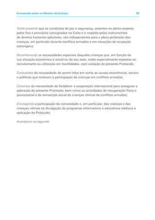 Tendo presente que as condições de paz e segurança, assentes no pleno respeito
pelos fins e princípios consignados na Carta e o respeito pelos instrumentos
de direitos humanos aplicáveis, são indispensáveis para a plena protecção das
crianças, em particular durante conflitos armados e em situações de ocupação
estrangeira;
Reconhecendo as necessidades especiais daquelas crianças que, em função da
sua situação económica e social ou do seu sexo, estão especialmente expostas ao
recrutamento ou utilização em hostilidades, com violação do presente Protocolo;
Conscientes da necessidade de serem tidas em conta as causas económicas, sociais
e políticas que motivam a participação de crianças em conflitos armados;
Convictos da necessidade de fortalecer a cooperação internacional para assegurar a
aplicação do presente Protocolo, bem como as actividades de recuperação física e
psicossocial e de reinserção social de crianças vítimas de conflitos armados;
Encorajando a participação da comunidade e, em particular, das crianças e das
crianças vítimas na divulgação de programas informativos e educativos relativos à
aplicação do Protocolo;
Acordaram no seguinte:
58Convenção sobre os Direitos da Criança
 