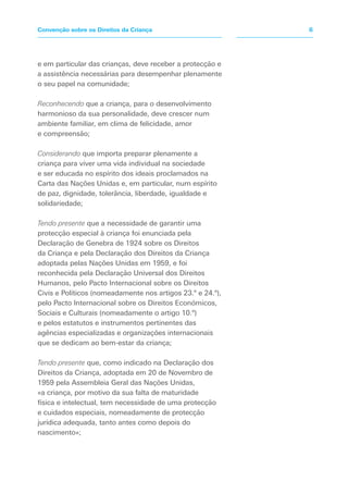 e em particular das crianças, deve receber a protecção e
a assistência necessárias para desempenhar plenamente
o seu papel na comunidade;
Reconhecendo que a criança, para o desenvolvimento
harmonioso da sua personalidade, deve crescer num
ambiente familiar, em clima de felicidade, amor
e compreensão;
Considerando que importa preparar plenamente a
criança para viver uma vida individual na sociedade
e ser educada no espírito dos ideais proclamados na
Carta das Nações Unidas e, em particular, num espírito
de paz, dignidade, tolerância, liberdade, igualdade e
solidariedade;
Tendo presente que a necessidade de garantir uma
protecção especial à criança foi enunciada pela
Declaração de Genebra de 1924 sobre os Direitos
da Criança e pela Declaração dos Direitos da Criança
adoptada pelas Nações Unidas em 1959, e foi
reconhecida pela Declaração Universal dos Direitos
Humanos, pelo Pacto Internacional sobre os Direitos
Civis e Políticos (nomeadamente nos artigos 23.º e 24.º),
pelo Pacto Internacional sobre os Direitos Económicos,
Sociais e Culturais (nomeadamente o artigo 10.º)
e pelos estatutos e instrumentos pertinentes das
agências especializadas e organizações internacionais
que se dedicam ao bem-estar da criança;
Tendo presente que, como indicado na Declaração dos
Direitos da Criança, adoptada em 20 de Novembro de
1959 pela Assembleia Geral das Nações Unidas,
«a criança, por motivo da sua falta de maturidade
física e intelectual, tem necessidade de uma protecção
e cuidados especiais, nomeadamente de protecção
jurídica adequada, tanto antes como depois do
nascimento»;
6Convenção sobre os Direitos da Criança
 