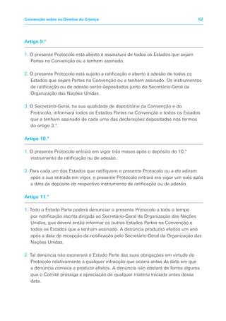 Artigo 9.º
1. O presente Protocolo está aberto à assinatura de todos os Estados que sejam
Partes na Convenção ou a tenham assinado.
2. O presente Protocolo está sujeito a ratificação e aberto à adesão de todos os
Estados que sejam Partes na Convenção ou a tenham assinado. Os instrumentos
de ratificação ou de adesão serão depositados junto do Secretário-Geral da
Organização das Nações Unidas.
3. O Secretário-Geral, na sua qualidade de depositário da Convenção e do
Protocolo, informará todos os Estados Partes na Convenção e todos os Estados
que a tenham assinado de cada uma das declarações depositadas nos termos
do artigo 3.º.
Artigo 10.º
1. O presente Protocolo entrará em vigor três meses após o depósito do 10.º
instrumento de ratificação ou de adesão.
2. Para cada um dos Estados que ratifiquem o presente Protocolo ou a ele adiram
após a sua entrada em vigor, o presente Protocolo entrará em vigor um mês após
a data de depósito do respectivo instrumento de ratificação ou de adesão.
Artigo 11.º
1. Todo o Estado Parte poderá denunciar o presente Protocolo a todo o tempo
por notificação escrita dirigida ao Secretário-Geral da Organização das Nações
Unidas, que deverá então informar os outros Estados Partes na Convenção e
todos os Estados que a tenham assinado. A denúncia produzirá efeitos um ano
após a data de recepção da notificação pelo Secretário-Geral da Organização das
Nações Unidas.
2. Tal denúncia não exonerará o Estado Parte das suas obrigações em virtude do
Protocolo relativamente a qualquer infracção que ocorra antes da data em que
a denúncia comece a produzir efeitos. A denúncia não obstará de forma alguma
que o Comité prossiga a apreciação de qualquer matéria iniciada antes dessa
data.
62Convenção sobre os Direitos da Criança
 