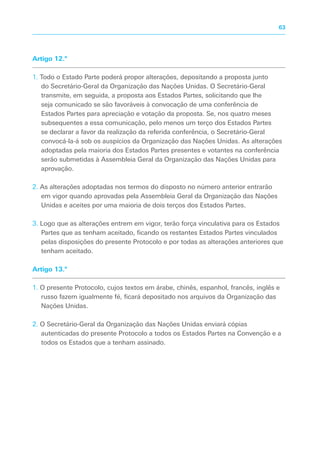 Artigo 12.º
1. Todo o Estado Parte poderá propor alterações, depositando a proposta junto
do Secretário-Geral da Organização das Nações Unidas. O Secretário-Geral
transmite, em seguida, a proposta aos Estados Partes, solicitando que lhe
seja comunicado se são favoráveis à convocação de uma conferência de
Estados Partes para apreciação e votação da proposta. Se, nos quatro meses
subsequentes a essa comunicação, pelo menos um terço dos Estados Partes
se declarar a favor da realização da referida conferência, o Secretário-Geral
convocá-la-á sob os auspícios da Organização das Nações Unidas. As alterações
adoptadas pela maioria dos Estados Partes presentes e votantes na conferência
serão submetidas à Assembleia Geral da Organização das Nações Unidas para
aprovação.
2. As alterações adoptadas nos termos do disposto no número anterior entrarão
em vigor quando aprovadas pela Assembleia Geral da Organização das Nações
Unidas e aceites por uma maioria de dois terços dos Estados Partes.
3. Logo que as alterações entrem em vigor, terão força vinculativa para os Estados
Partes que as tenham aceitado, ficando os restantes Estados Partes vinculados
pelas disposições do presente Protocolo e por todas as alterações anteriores que
tenham aceitado.
Artigo 13.º
1. O presente Protocolo, cujos textos em árabe, chinês, espanhol, francês, inglês e
russo fazem igualmente fé, ficará depositado nos arquivos da Organização das
Nações Unidas.
2. O Secretário-Geral da Organização das Nações Unidas enviará cópias
autenticadas do presente Protocolo a todos os Estados Partes na Convenção e a
todos os Estados que a tenham assinado.
63
 
