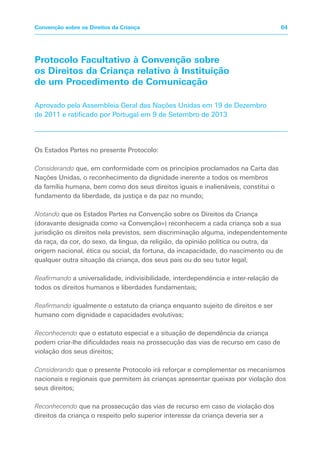 Protocolo Facultativo à Convenção sobre
os Direitos da Criança relativo à Instituição
de um Procedimento de Comunicação
Aprovado pela Assembleia Geral das Nações Unidas em 19 de Dezembro
de 2011 e ratificado por Portugal em 9 de Setembro de 2013
Os Estados Partes no presente Protocolo:
Considerando que, em conformidade com os princípios proclamados na Carta das
Nações Unidas, o reconhecimento da dignidade inerente a todos os membros
da família humana, bem como dos seus direitos iguais e inalienáveis, constitui o
fundamento da liberdade, da justiça e da paz no mundo;
Notando que os Estados Partes na Convenção sobre os Direitos da Criança
(doravante designada como «a Convenção») reconhecem a cada criança sob a sua
jurisdição os direitos nela previstos, sem discriminação alguma, independentemente
da raça, da cor, do sexo, da língua, da religião, da opinião política ou outra, da
origem nacional, ética ou social, da fortuna, da incapacidade, do nascimento ou de
qualquer outra situação da criança, dos seus pais ou do seu tutor legal;
Reafirmando a universalidade, indivisibilidade, interdependência e inter-relação de
todos os direitos humanos e liberdades fundamentais;
Reafirmando igualmente o estatuto da criança enquanto sujeito de direitos e ser
humano com dignidade e capacidades evolutivas;
Reconhecendo que o estatuto especial e a situação de dependência da criança
podem criar-lhe dificuldades reais na prossecução das vias de recurso em caso de
violação dos seus direitos;
Considerando que o presente Protocolo irá reforçar e complementar os mecanismos
nacionais e regionais que permitem às crianças apresentar queixas por violação dos
seus direitos;
Reconhecendo que na prossecução das vias de recurso em caso de violação dos
direitos da criança o respeito pelo superior interesse da criança deveria ser a
64Convenção sobre os Direitos da Criança
 