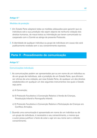 Artigo 4.º
Medidas de proteção
1. Um Estado Parte adoptará todas as medidas adequadas para garantir que os
indivíduos sob a sua jurisdição não sejam objecto de nenhuma violação dos
direitos humanos, de maus-tratos ou intimidação por terem comunicado ou
cooperado com o Comité ao abrigo do presente Protocolo.
2. A identidade de qualquer indivíduo ou grupo de indivíduos em causa não será
publicamente revelada sem o seu consentimento expresso.
Artigo 5.º
Comunicações individuais
1. As comunicações podem ser apresentadas por ou em nome de um indivíduo ou
de um grupo de indivíduos, sob a jurisdição de um Estado Parte, que afirmem
ser vítimas de uma violação, por esse Estado Parte, de qualquer um dos direitos
estabelecidos em qualquer um dos seguintes instrumentos nos quais o Estado
seja parte:
a) A Convenção;
b) O Protocolo Facultativo à Convenção Relativo à Venda de Crianças,
Prostituição Infantil e Pornografia Infantil;
c) O Protocolo Facultativo à Convenção Relativo à Participação de Crianças em
Conflitos Armados.
2. Quando uma comunicação é apresentada em nome de um indivíduo ou de
um grupo de indivíduos, é necessário o seu consentimento, a menos que
o autor possa justificar o facto de estar a agir em seu nome sem o referido
consentimento.
Parte II - Procedimento de comunicação
67
 