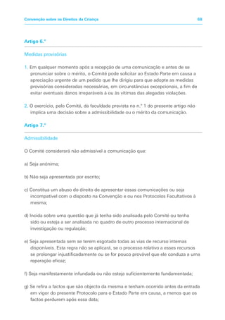 Artigo 6.º
Medidas provisórias
1. Em qualquer momento após a recepção de uma comunicação e antes de se
pronunciar sobre o mérito, o Comité pode solicitar ao Estado Parte em causa a
apreciação urgente de um pedido que lhe dirigiu para que adopte as medidas
provisórias consideradas necessárias, em circunstâncias excepcionais, a fim de
evitar eventuais danos irreparáveis à ou às vítimas das alegadas violações.
2. O exercício, pelo Comité, da faculdade prevista no n.º 1 do presente artigo não
implica uma decisão sobre a admissibilidade ou o mérito da comunicação.
Artigo 7.º
Admissibilidade
O Comité considerará não admissível a comunicação que:
a) Seja anónima;
b) Não seja apresentada por escrito;
c) Constitua um abuso do direito de apresentar essas comunicações ou seja
incompatível com o disposto na Convenção e ou nos Protocolos Facultativos à
mesma;
d) Incida sobre uma questão que já tenha sido analisada pelo Comité ou tenha
sido ou esteja a ser analisada no quadro de outro processo internacional de
investigação ou regulação;
e) Seja apresentada sem se terem esgotado todas as vias de recurso internas
disponíveis. Esta regra não se aplicará, se o processo relativo a esses recursos
se prolongar injustificadamente ou se for pouco provável que ele conduza a uma
reparação eficaz;
f) Seja manifestamente infundada ou não esteja suficientemente fundamentada;
g) Se refira a factos que são objecto da mesma e tenham ocorrido antes da entrada
em vigor do presente Protocolo para o Estado Parte em causa, a menos que os
factos perdurem após essa data;
68Convenção sobre os Direitos da Criança
 