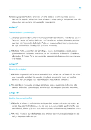 h) Não seja apresentada no prazo de um ano após se terem esgotado as vias
internas de recurso, salvo nos casos em que o autor consiga demonstrar que não
foi possível apresentar a comunicação nesse prazo.
Artigo 8.º
Transmissão da comunicação
1. A menos que considere uma comunicação inadmissível sem a remeter ao Estado
Parte em causa, o Comité, de forma confidencial e o mais rapidamente possível,
levará ao conhecimento do Estado Parte em causa qualquer comunicação que
lhe seja apresentada ao abrigo do presente Protocolo.
2. O Estado Parte apresentará ao Comité por escrito explicações ou declarações
que esclareçam a questão, indicando, se for caso disso, as medidas correctivas
adoptadas. O Estado Parte apresentará a sua resposta logo possível, no prazo de
seis meses.
Artigo 9.º
Resolução amigável
1. O Comité disponibilizará os seus bons ofícios às partes em causa tendo em vista
uma resolução amigável da questão com base no respeito pelas obrigações
definidas na Convenção e ou nos Protocolos Facultativos à mesma.
2. Um acordo de resolução amigável concluído sob os auspícios do Comité põe
termo à análise da comunicação apresentada ao abrigo do presente Protocolo.
Artigo 10.º
Análise das comunicações
1. O Comité analisará o mais rapidamente possível as comunicações recebidas ao
abrigo do presente Protocolo, à luz de toda a documentação que lhe tenha sido
apresentada, desde que essa documentação seja transmitida às partes em causa.
2. O Comité reúne-se à porta fechada para analisar as comunicações recebidas ao
abrigo do presente Protocolo.
69
 